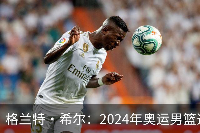 格兰特·希尔：2024年奥运男篮选怀特而非布朗是因想提升控卫防守
