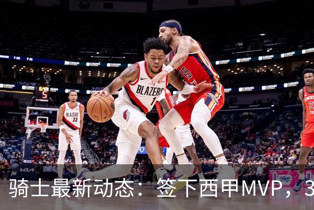 骑士最新动态：签下西甲MVP，3换1交易方案曝光，优质3D球员或加盟